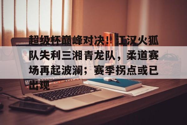 开元体最在线新网址-关于超级杯巅峰对决！江汉火狐队失利三湘青龙队，柔道赛场再起波澜；赛季拐点或已出现的信息